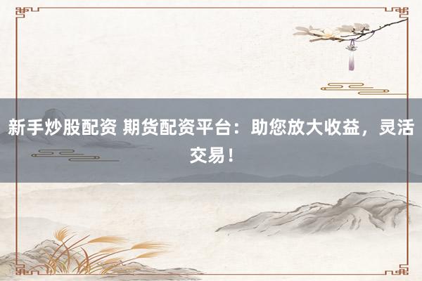 新手炒股配资 期货配资平台：助您放大收益，灵活交易！