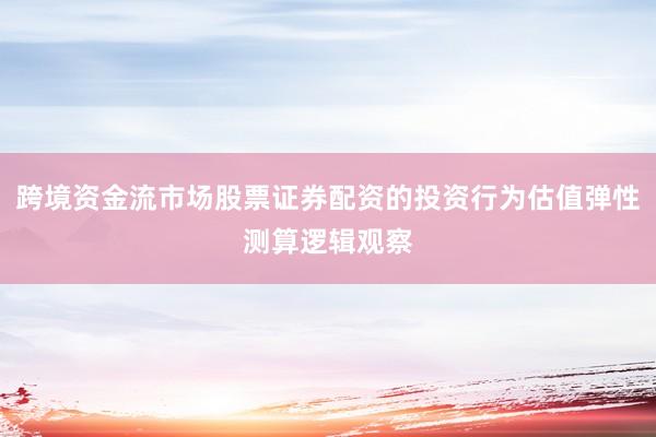 跨境资金流市场股票证券配资的投资行为估值弹性测算逻辑观察