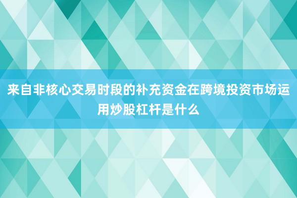 来自非核心交易时段的补充资金在跨境投资市场运用炒股杠杆是什么