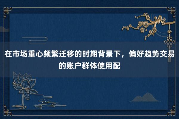 在市场重心频繁迁移的时期背景下，偏好趋势交易的账户群体使用配