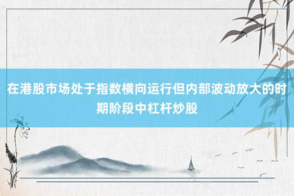 在港股市场处于指数横向运行但内部波动放大的时期阶段中杠杆炒股