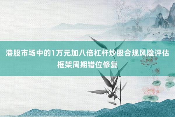港股市场中的1万元加八倍杠杆炒股合规风险评估框架周期错位修复