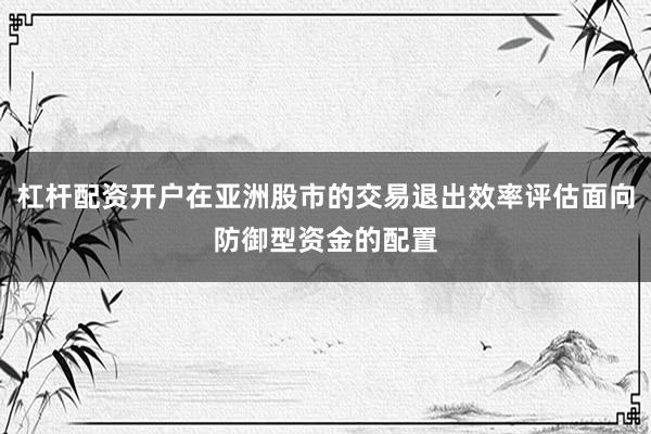 杠杆配资开户在亚洲股市的交易退出效率评估面向防御型资金的配置
