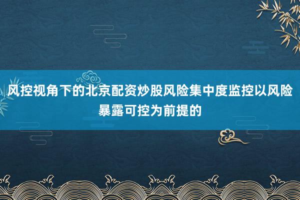 风控视角下的北京配资炒股风险集中度监控以风险暴露可控为前提的