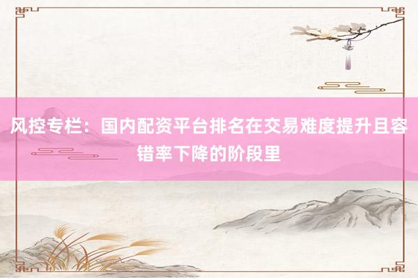 风控专栏：国内配资平台排名在交易难度提升且容错率下降的阶段里