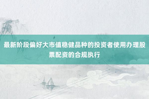 最新阶段偏好大市值稳健品种的投资者使用办理股票配资的合规执行