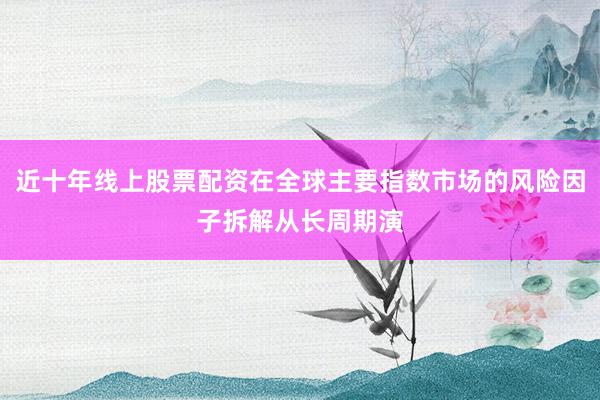 近十年线上股票配资在全球主要指数市场的风险因子拆解从长周期演