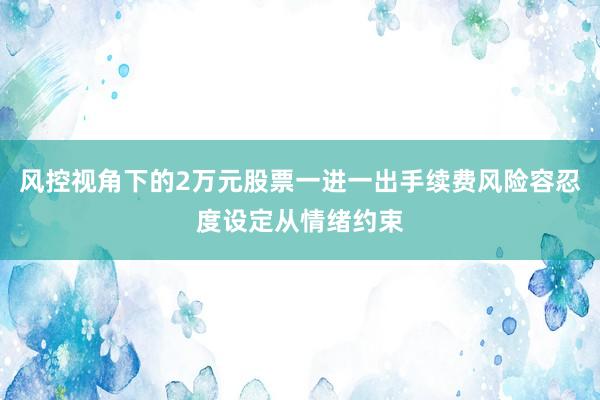 风控视角下的2万元股票一进一出手续费风险容忍度设定从情绪约束