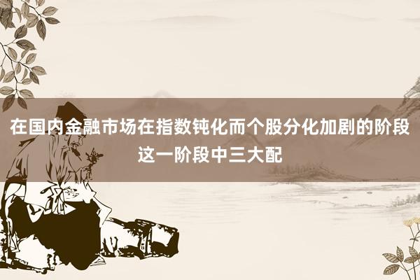 在国内金融市场在指数钝化而个股分化加剧的阶段这一阶段中三大配