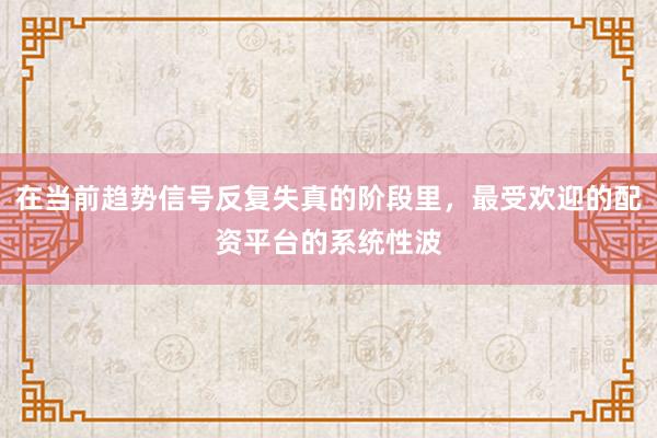 在当前趋势信号反复失真的阶段里，最受欢迎的配资平台的系统性波