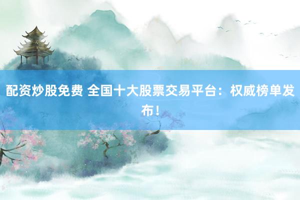 配资炒股免费 全国十大股票交易平台：权威榜单发布！