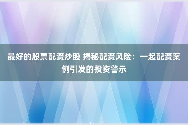 最好的股票配资炒股 揭秘配资风险：一起配资案例引发的投资警示