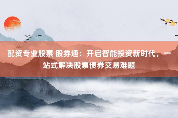 配资专业股票 股券通：开启智能投资新时代，一站式解决股票债券交易难题