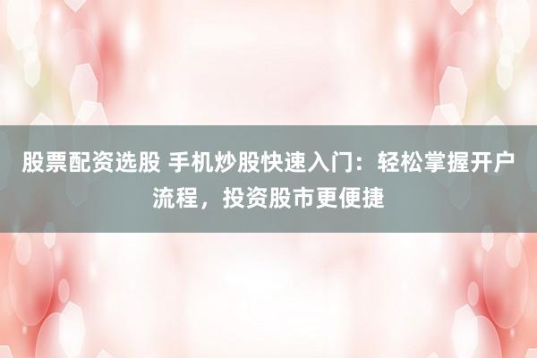 股票配资选股 手机炒股快速入门：轻松掌握开户流程，投资股市更便捷