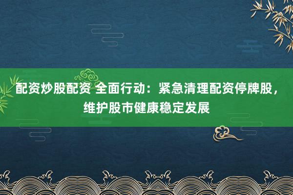 配资炒股配资 全面行动：紧急清理配资停牌股，维护股市健康稳定发展