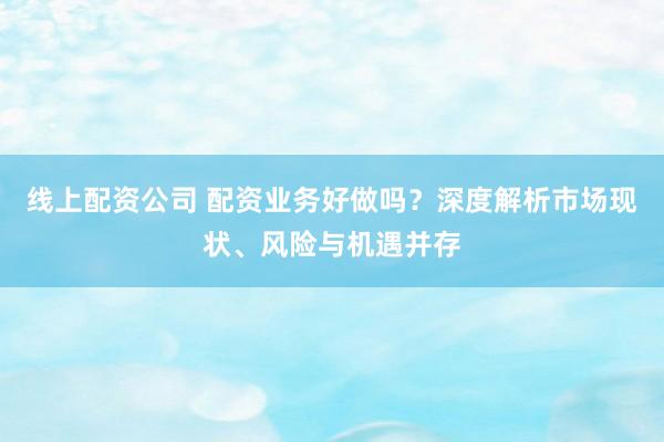 线上配资公司 配资业务好做吗？深度解析市场现状、风险与机遇并存