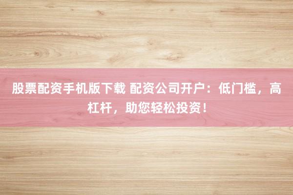 股票配资手机版下载 配资公司开户：低门槛，高杠杆，助您轻松投资！