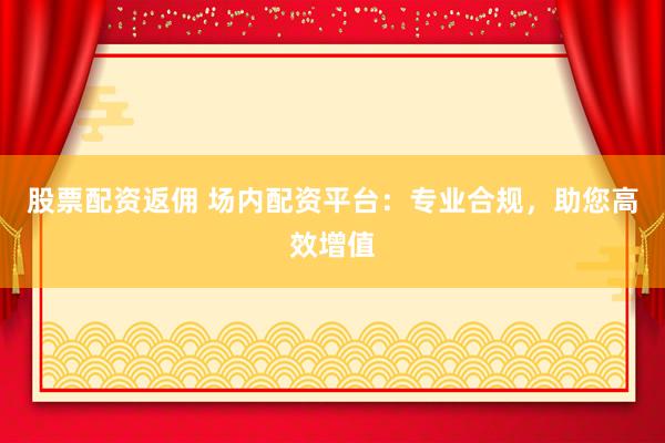 股票配资返佣 场内配资平台：专业合规，助您高效增值