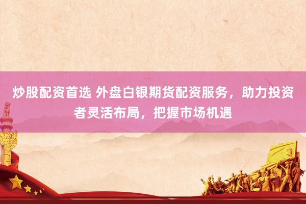 炒股配资首选 外盘白银期货配资服务，助力投资者灵活布局，把握市场机遇