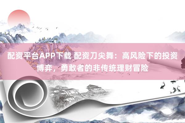 配资平台APP下载 配资刀尖舞：高风险下的投资博弈，勇敢者的非传统理财冒险