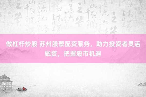 做杠杆炒股 苏州股票配资服务，助力投资者灵活融资，把握股市机遇