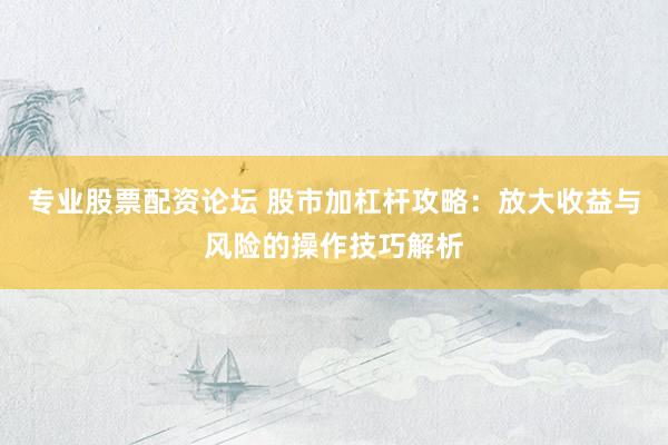 专业股票配资论坛 股市加杠杆攻略：放大收益与风险的操作技巧解析