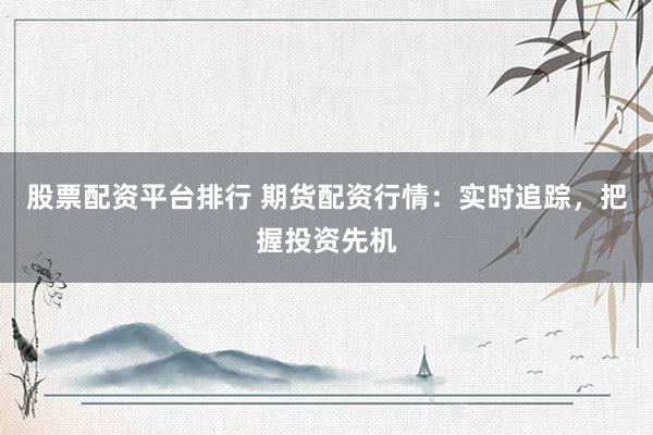 股票配资平台排行 期货配资行情：实时追踪，把握投资先机