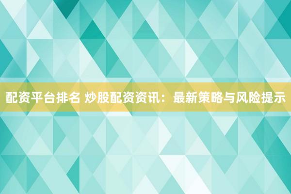 配资平台排名 炒股配资资讯：最新策略与风险提示
