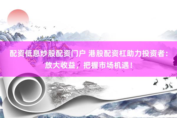 配资低息炒股配资门户 港股配资杠助力投资者：放大收益，把握市场机遇！