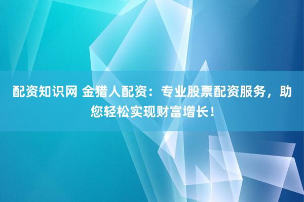 配资知识网 金猎人配资：专业股票配资服务，助您轻松实现财富增长！