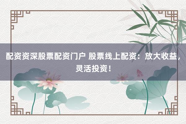 配资资深股票配资门户 股票线上配资：放大收益，灵活投资！