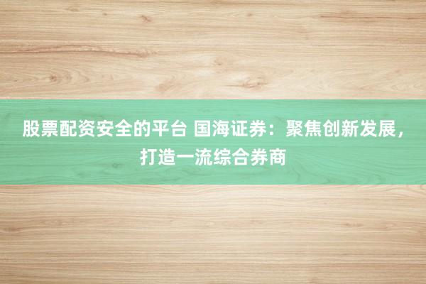 股票配资安全的平台 国海证券：聚焦创新发展，打造一流综合券商