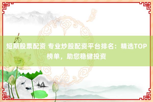 短期股票配资 专业炒股配资平台排名：精选TOP榜单，助您稳健投资