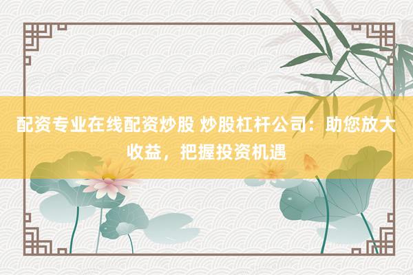 配资专业在线配资炒股 炒股杠杆公司：助您放大收益，把握投资机遇