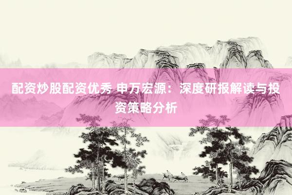 配资炒股配资优秀 申万宏源：深度研报解读与投资策略分析
