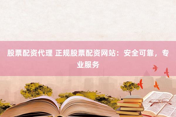 股票配资代理 正规股票配资网站：安全可靠，专业服务