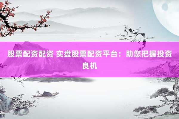 股票配资配资 实盘股票配资平台：助您把握投资良机
