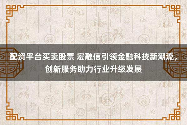 配资平台买卖股票 宏融信引领金融科技新潮流，创新服务助力行业升级发展