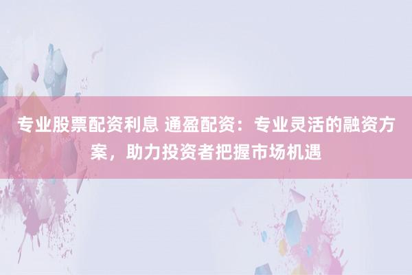 专业股票配资利息 通盈配资：专业灵活的融资方案，助力投资者把握市场机遇