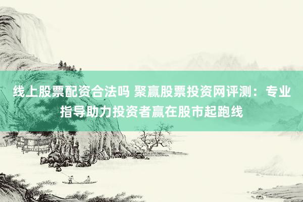 线上股票配资合法吗 聚赢股票投资网评测：专业指导助力投资者赢在股市起跑线