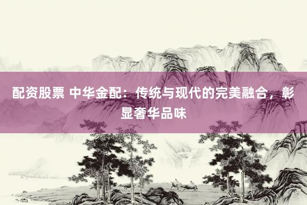 配资股票 中华金配：传统与现代的完美融合，彰显奢华品味