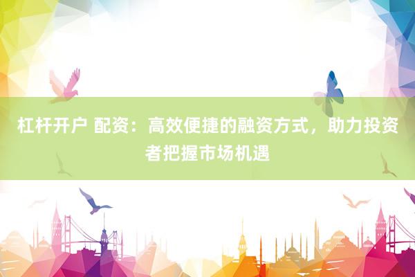 杠杆开户 配资：高效便捷的融资方式，助力投资者把握市场机遇