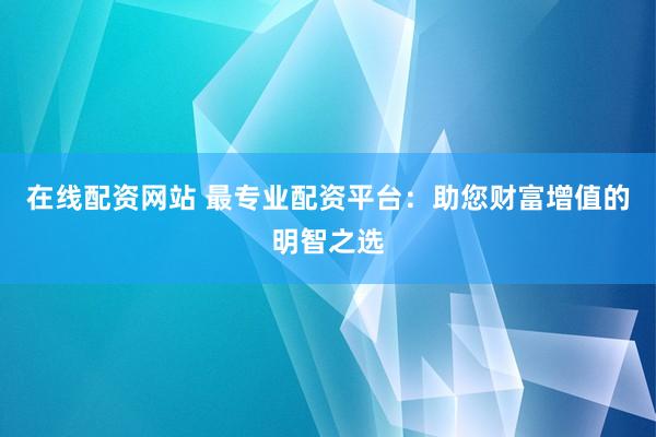 在线配资网站 最专业配资平台：助您财富增值的明智之选