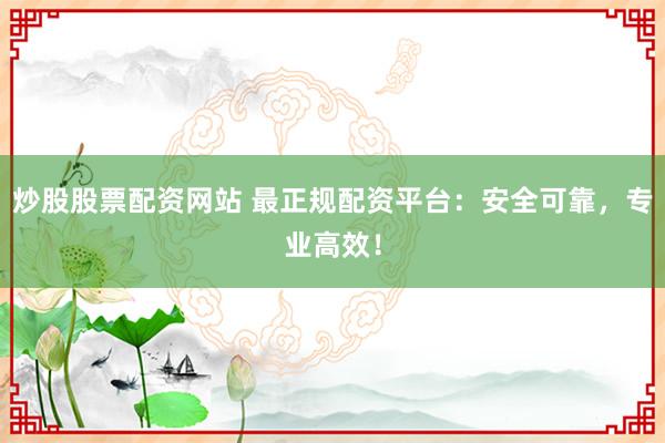炒股股票配资网站 最正规配资平台：安全可靠，专业高效！