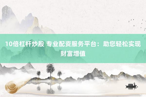 10倍杠杆炒股 专业配资服务平台：助您轻松实现财富增值