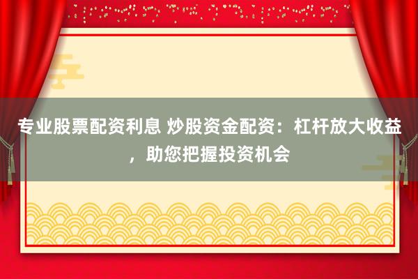 专业股票配资利息 炒股资金配资：杠杆放大收益，助您把握投资机会