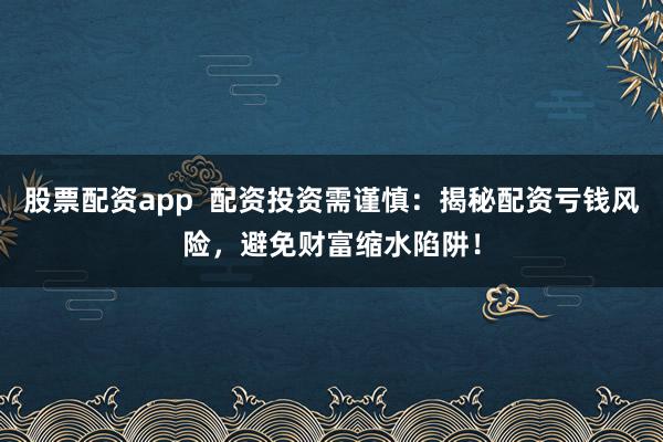 股票配资app  配资投资需谨慎：揭秘配资亏钱风险，避免财富缩水陷阱！