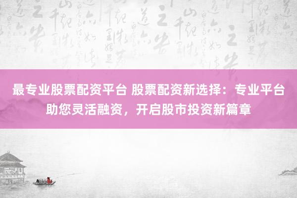 最专业股票配资平台 股票配资新选择：专业平台助您灵活融资，开启股市投资新篇章