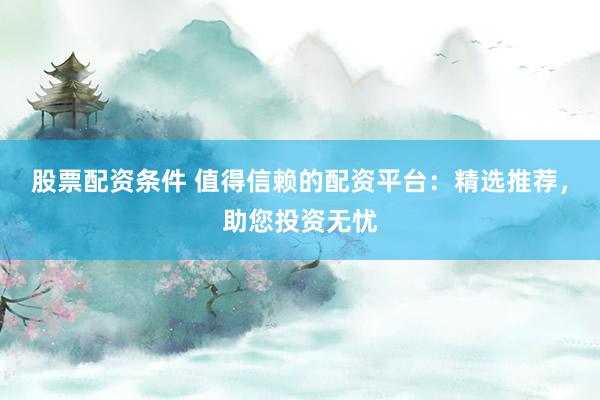 股票配资条件 值得信赖的配资平台：精选推荐，助您投资无忧