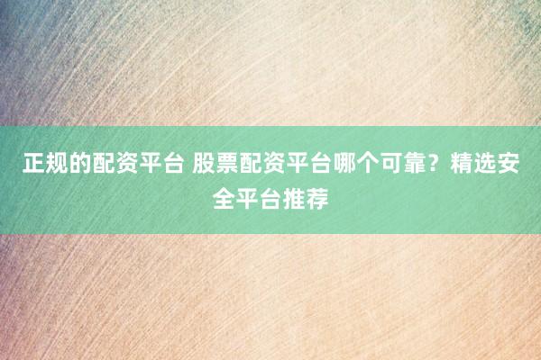 正规的配资平台 股票配资平台哪个可靠？精选安全平台推荐